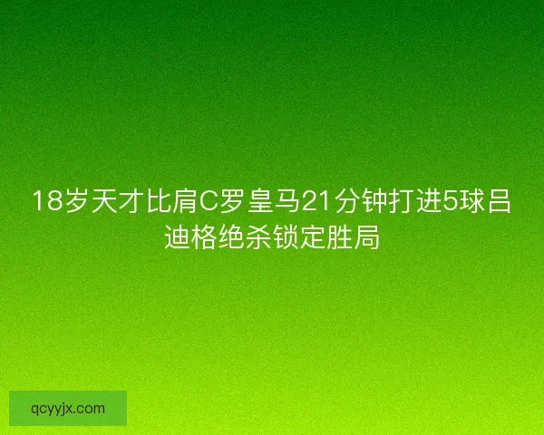 18岁天才比肩C罗皇马21分钟打进5球吕迪格绝杀锁定胜局