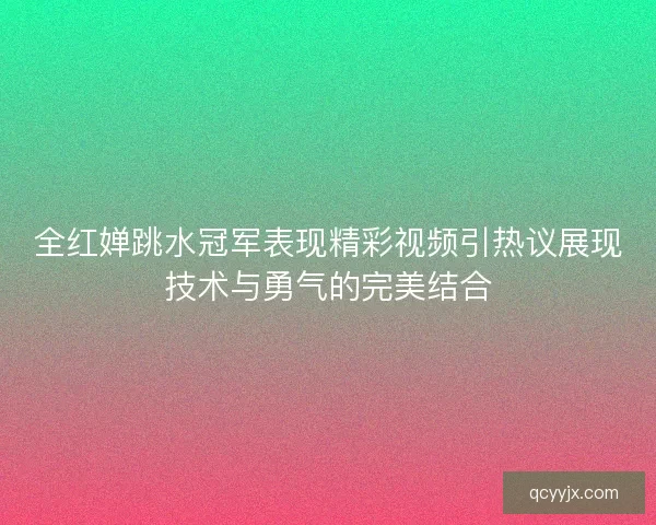 全红婵跳水冠军表现精彩视频引热议展现技术与勇气的完美结合