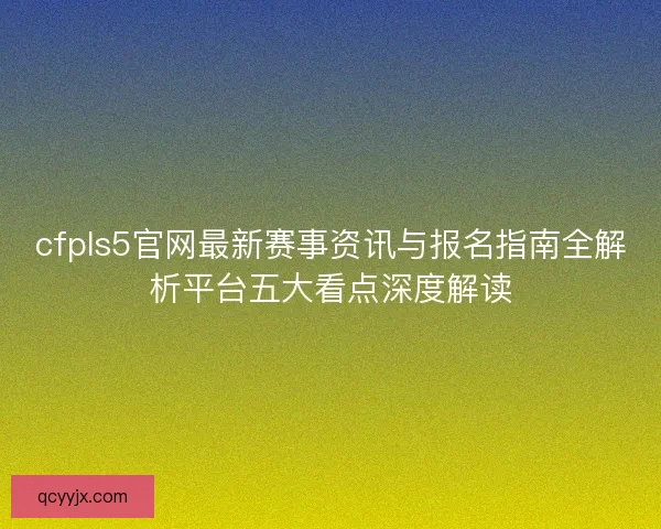 cfpls5官网最新赛事资讯与报名指南全解析平台五大看点深度解读