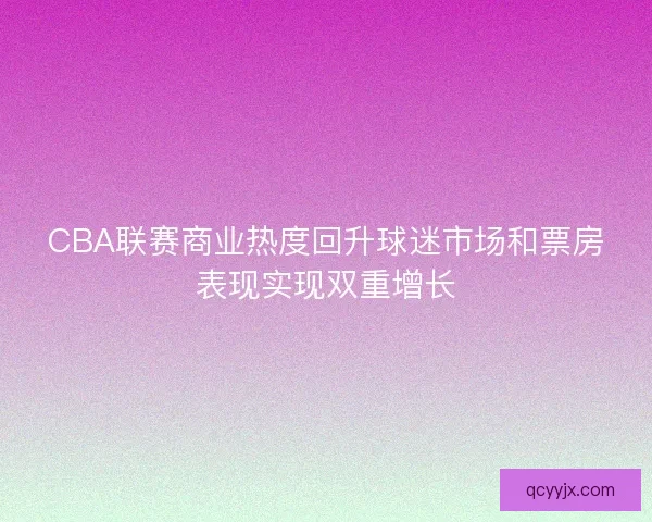 CBA联赛商业热度回升球迷市场和票房表现实现双重增长