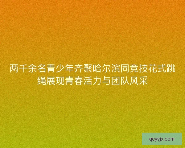 两千余名青少年齐聚哈尔滨同竞技花式跳绳展现青春活力与团队风采