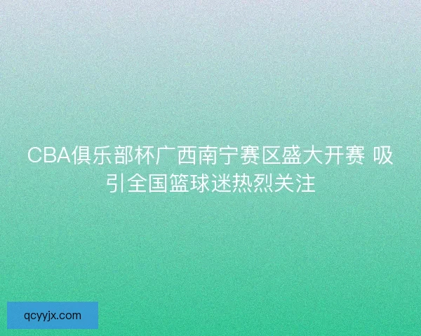 CBA俱乐部杯广西南宁赛区盛大开赛 吸引全国篮球迷热烈关注