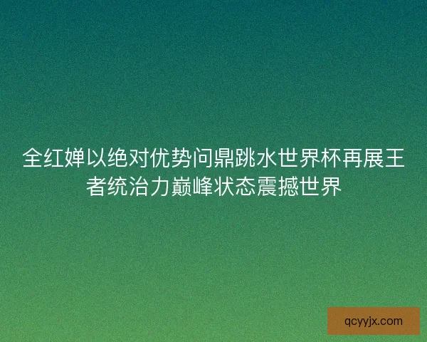 全红婵以绝对优势问鼎跳水世界杯再展王者统治力巅峰状态震撼世界 全红婵以绝对优势问鼎跳水世界杯再展王者统治力巅峰状态震撼世界