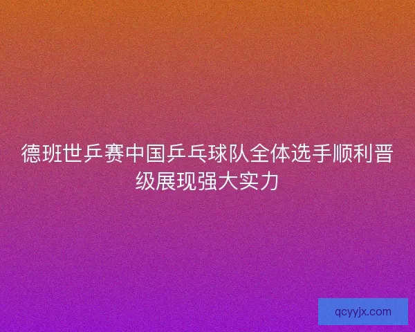 德班世乒赛中国乒乓球队全体选手顺利晋级展现强大实力