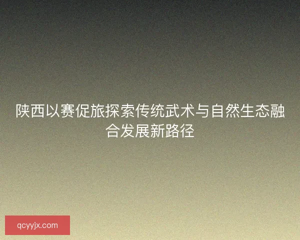 陕西以赛促旅探索传统武术与自然生态融合发展新路径
