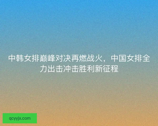 中韩女排巅峰对决再燃战火，中国女排全力出击冲击胜利新征程