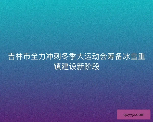 吉林市全力冲刺冬季大运动会筹备冰雪重镇建设新阶段