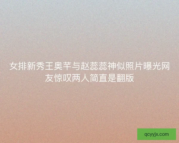 女排新秀王奥芊与赵蕊蕊神似照片曝光网友惊叹两人简直是翻版