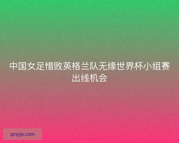 中国女足惜败英格兰队无缘世界杯小组赛出线机会