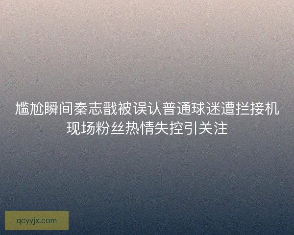 尴尬瞬间秦志戬被误认普通球迷遭拦接机现场粉丝热情失控引关注