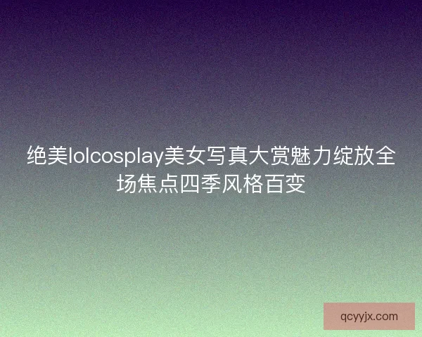 绝美lolcosplay美女写真大赏魅力绽放全场焦点四季风格百变