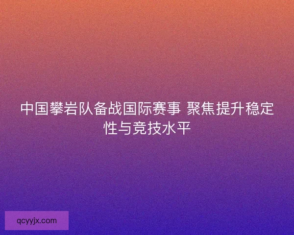 中国攀岩队备战国际赛事 聚焦提升稳定性与竞技水平