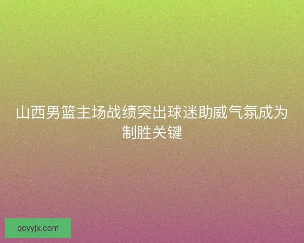 山西男篮主场战绩突出球迷助威气氛成为制胜关键
