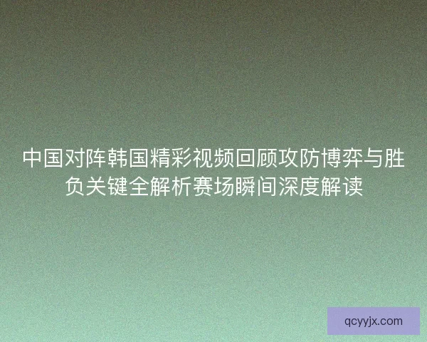 中国对阵韩国精彩视频回顾攻防博弈与胜负关键全解析赛场瞬间深度解读